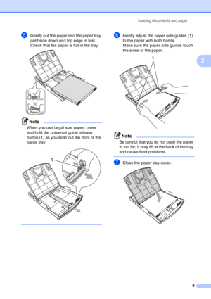 Page 17
Loading documents and paper9
2
eGently put the paper into the paper tray 
print side down and top edge in first.
Check that the paper is flat in the tray.
 
Note
When you use Legal size paper, press 
and hold the universal guide release 
button (1) as you slide out the front of the 
paper tray.
 
 
fGently adjust the paper side guides (1) 
to the paper with both hands.
Make sure the paper side guides touch 
the sides of the paper.
 
Note
Be careful that you do not push the paper 
in too far; it may lift...