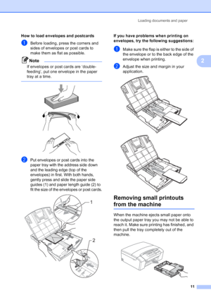 Page 19
Loading documents and paper11
2
How to load envelopes and postcards2
aBefore loading, press the corners and 
sides of envelopes or post cards to 
make them as flat as possible.
Note
If envelopes or post cards are ‘double-
feeding’, put one envelope in the paper 
tray at a time.
 
 
 
 
bPut envelopes or post cards into the 
paper tray with the address side down 
and the leading edge (top of the 
envelopes) in first. With both hands, 
gently press and slide the paper side 
guides (1) and paper length...