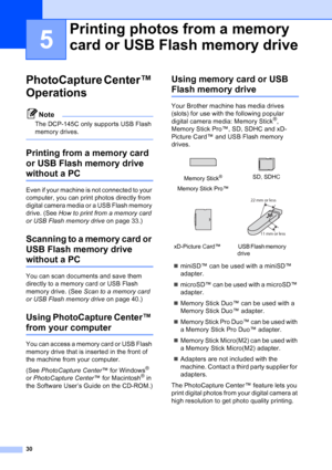 Page 38
30
5
PhotoCapture Center™ 
Operations
5
Note
The DCP-145C only supports USB Flash 
memory drives.
 
Printing from a memory card 
or USB Flash memory drive 
without a PC5
Even if your machine is not connected to your 
computer, you can print photos directly from 
digital camera media or a USB Flash memory 
drive. (See How to print from a memory card 
or USB Flash memory drive  on page 33.)
Scanning to a memory card or 
USB Flash memory drive 
without a PC5
You can scan documents and save them 
directly...