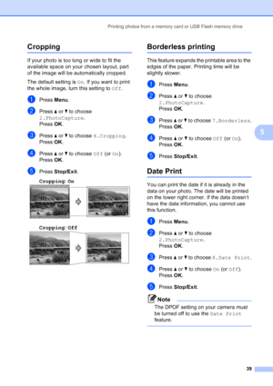 Page 47
Printing photos from a memory card or USB Flash memory drive39
5
Cropping5
If your photo is too long or wide to fit the 
available space on your chosen layout, part 
of the image will be automatically cropped.
The default setting is On. If you want to print 
the whole image, turn this setting to  Off.
aPress  Menu.
bPress  a or  b to choose 
2.PhotoCapture .
Press  OK.
cPress  a or  b to choose  6.Cropping .
Press  OK.
dPress  a or  b to choose  Off (or On).
Press  OK.
ePress  Stop/Exit .
Cropping : On...