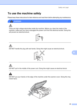 Page 59
Safety and Legal51
A
To use the machine safelyA
Please keep these instructions for later reference and read them before attempting any maintenance.
WARNING 
There are high voltage electrodes inside the machine. Before you clean the inside of the 
machine, make sure you have unplugged the power cord from the electrical socket. Doing this 
will prevent an electrical shock.
 
 
 
DO NOT handle the plug with wet hands. Doing this might cause an electrical shock. 
 
 
DO NOT pull in the middle of the power...