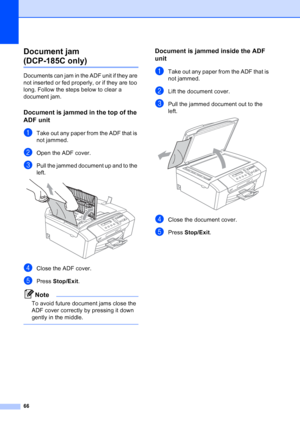 Page 74
66
Document jam 
(DCP-185C only)B
Documents can jam in the ADF unit if they are 
not inserted or fed properly, or if they are too 
long. Follow the steps below to clear a 
document jam.
Document is jammed in the top of the 
ADF unit
B
aTake out any paper from the ADF that is 
not jammed.
bOpen the ADF cover.
cPull the jammed document up and to the 
left.
 
dClose the ADF cover.
ePress Stop/Exit .
Note
To avoid future document jams close the 
ADF cover correctly by pressing it down 
gently in the...