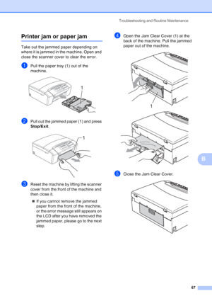 Page 75
Troubleshooting and Routine Maintenance67
B
Printer jam or paper jamB
Take out the jammed paper depending on 
where it is jammed in the machine. Open and 
close the scanner cover to clear the error.
aPull the paper tray (1) out of the 
machine.
 
bPull out the jammed paper (1) and press 
Stop/Exit.
 
cReset the machine by lifting the scanner 
cover from the front of the machine and 
then close it.
„ If you cannot remove the jammed 
paper from the front of the machine, 
or the error message still appears...