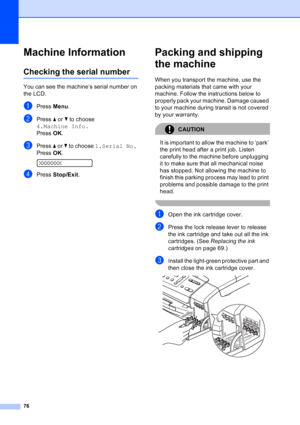 Page 84
76
Machine InformationB
Checking the serial numberB
You can see the machine’s serial number on 
the LCD.
aPress Menu.
bPress  a or  b to choose 
4.Machine Info.
Press  OK.
cPress  a or  b to choose  1.Serial No.
Press  OK.
 
XXXXXXX
dPress  Stop/Exit .
Packing and shipping 
the machine
B
When you transport the machine, use the 
packing materials that came with your 
machine. Follow the instructions below to 
properly pack your machine. Damage caused 
to your machine during transit is not covered 
by...