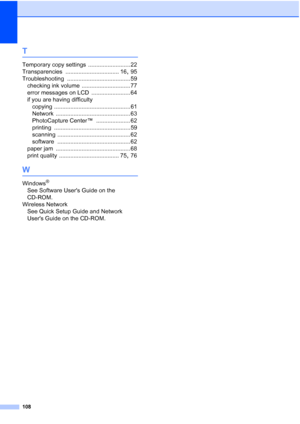 Page 116
108
T
Temporary copy settings .......................... 22
Transparencies
 ................................. 16, 95
Troubleshooting
 ....................................... 59
checking ink volume
 .............................. 77
error messages on LCD
 ........................ 64
if you are having difficulty copying
 ............................................... 61
Network
 .............................................. 63
PhotoCapture Center™
 ..................... 62
printing...