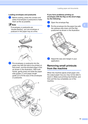 Page 19
Loading paper and documents11
2
Loading envelopes and postcards2
aBefore loading, press the corners and 
sides of envelopes or postcards to make 
them as flat as possible.
Note
If envelopes or postcards are 
‘double-feeding’, put one envelope or 
postcard in the paper tray at a time.
 
 
 
 
bPut envelopes or postcards into the 
paper tray with the side to be printed on 
face down, and the shortest edge in first 
as shown in the illustration. With both 
hands, gently press and slide the paper 
side...