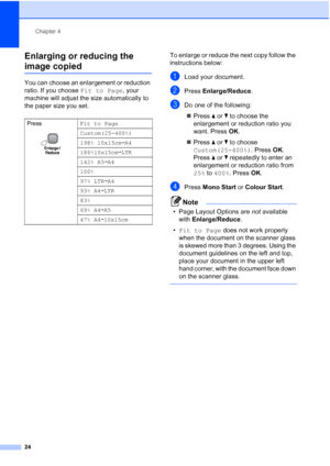 Page 32
Chapter 4
24
Enlarging or reducing the 
image copied4
You can choose an enlargement or reduction 
ratio. If you choose  Fit to Page, your 
machine will adjust the size automatically to 
the paper size you set. To enlarge or reduce the next copy follow the 
instructions below:
aLoad your document.
bPress 
Enlarge/Reduce .
cDo one of the following:
„ Press  a or  b to choose the 
enlargement or reduction ratio you 
want. Press  OK.
„ Press  a or  b to choose 
Custom(25-400%) . Press OK. 
Press  a or  b...