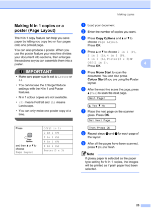 Page 33
Making copies25
4
Making N in 1 copies or a 
poster (Page Layout)4
The N in 1 copy feature can help you save 
paper by letting you copy two or four pages 
onto one printed page. 
You can also produce a poster. When you 
use the poster feature your machine divides 
your document into sections, then enlarges 
the sections so you can assemble them into a 
poster.
IMPORTANT
• Make sure paper size is set to 
Letter or 
A4 .
• You cannot use the Enlarge/Reduce  settings with the N in 1 and Poster 
features.
•...