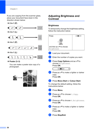 Page 34
Chapter 4
26
If you are copying from the scanner glass, 
place your document face down in the 
direction shown below: „ 2 in 1 (P)
 
„2 in 1 (L)
 
„4 in 1 (P)
 
„4 in 1 (L)
 
„Poster (3 ×3)
You can make a poster size copy of a 
photograph.
 
Adjusting Brightness and 
Contrast4
Brightness4
To temporarily change the brightness setting, 
follow the instruction below:
aLoad your document.
bEnter the number of copies you want.
cPress  Copy Options  and a or  b to 
choose  Brightness .
Press  OK.
 
-nnonn +...