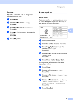 Page 35
Making copies27
4
Contrast4
Adjust the contrast to help an image look 
sharper and more vivid.
aPress Menu.
bPress  a or  b to choose  1.Copy.
Press  OK.
cPress  a or  b to choose  5.Contrast .
Press  OK.
dPress  a or  b to increase or decrease the 
contrast.
Press  OK.
ePress  Stop/Exit .
Paper options4
Paper Type 4
If you are copying on special paper, be sure 
to select the type of paper you are using so 
you will get the best print quality.
aLoad your document.
bEnter the number of copies you want....