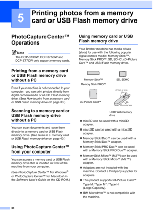 Page 38
30
5
PhotoCapture Center™ 
Operations
5
Note
The DCP-373CW, DCP-375CW and 
DCP-377CW only support memory cards.
 
Printing from a memory card 
or USB Flash memory drive  
without a PC5
Even if your machine is not connected to your 
computer, you can print photos directly from 
digital camera media or a USB Flash memory 
drive. (See How to print from a memory card 
or USB Flash memory drive  on page 33.)
Scanning to a memory card or 
USB Flash memory drive 
without a PC5
You can scan documents and save...