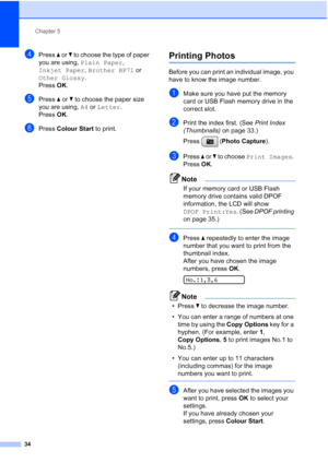 Page 42
Chapter 5
34
dPress  a or  b to choose the type of paper 
you are using,  Plain Paper , 
Inkjet Paper , Brother BP71  or 
Other Glossy .
Press  OK.
ePress  a or  b to choose the paper size 
you are using,  A4 or  Letter .
Press  OK.
fPress  Colour Start  to print.
Printing Photos5
Before you can print an individual image, you 
have to know the image number.
aMake sure you have put the memory 
card or USB Flash memory drive in the 
correct slot.
bPrint the index first. (See  Print Index 
(Thumbnails)  on...