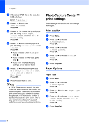 Page 44
Chapter 5
36
cIf there is a DPOF file on the card, the 
LCD will show:
 
DPOF Print:Yes  e
dPress a or  b to choose 
DPOF Print:Yes .
Press  OK.
ePress  a or  b to choose the type of paper 
you are using,  Plain Paper , 
Inkjet Paper , Brother BP71  or 
Other Glossy . 
Press  OK.
fPress  a or  b to choose the paper size 
you are using,  Letter, A4 , 10x15cm  or 
13x18cm .
Press  OK.
„ If you selected Letter or A4, go to 
step g.
„ If you selected another size, go to 
step h.
„ If you have finished...