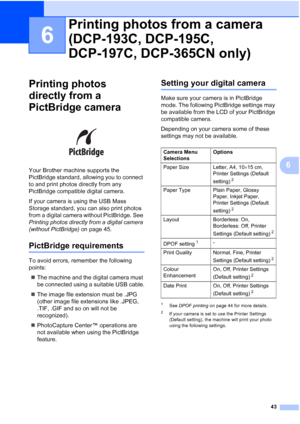 Page 51
43
6
6
Printing photos 
directly from a 
PictBridge camera
6
 
Your Brother machine supports the 
PictBridge standard, allowing you to connect 
to and print photos directly from any 
PictBridge compatible digital camera.
If your camera is using the USB Mass 
Storage standard, you can also print photos 
from a digital camera without PictBridge. See 
Printing photos directly from a digital camera 
(without PictBridge)  on page 45. 
PictBridge requirements6
To avoid errors, remember the following 
points:...