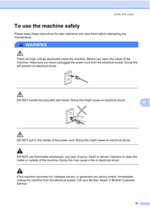 Page 59
Safety and Legal51
A
To use the machine safelyA
Please keep these instructions for later reference and read them before attempting any 
maintenance.
WARNING 
There are high voltage electrodes inside the machine. Before you clean the inside of the 
machine, make sure you have unplugged the power cord from the electrical socket. Doing this 
will prevent an electrical shock.
 
 
 
DO NOT handle the plug with wet hands. Doing this might cause an electrical shock.
 
 
 
DO NOT pull in the middle of the power...