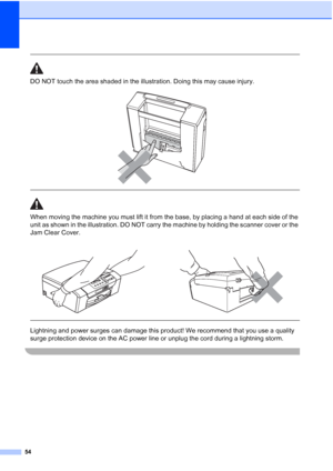 Page 62
54
 
DO NOT touch the area shaded in the illustration. Doing this may cause injury.
 
 
 
When moving the machine you must lift it from the base, by placing a hand at each side of the 
unit as shown in the illustration. DO NOT carry the machine by holding the scanner cover or the 
Jam Clear Cover.
  
Lightning and power surges can damage this product! We recommend that you use a quality 
surge protection device on the AC power line or unplug the cord during a lightning storm.
 
 
 
Downloaded from...