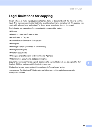 Page 65
Safety and Legal57
A
Legal limitations for copyingA
It is an offence to make reproductions of certain items or documents with the intent to commit 
fraud. This memorandum is intended to be a guide rather than a complete list. We suggest you 
check with relevant legal authorities if in doubt about a particular item or document.
The following are examples of documents which may not be copied:„ Money
„ Bonds or other certificates of debt
„ Certificates of Deposit
„ Armed Forces Service or Draft papers
„...