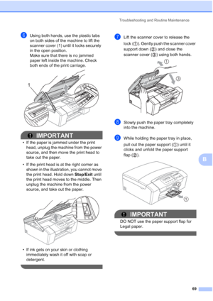 Page 77
Troubleshooting and Routine Maintenance69
B
fUsing both hands, use the plastic tabs 
on both sides of the machine to lift the 
scanner cover (1) until it locks securely 
in the open position.
Make sure that there is no jammed 
paper left inside the machine. Check 
both ends of the print carriage.  
 
IMPORTANT
• If the paper is jammed under the print head, unplug the machine from the power 
source, and then move the print head to 
take out the paper.
• If the print head is at the right corner as  shown...