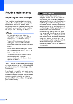 Page 78
70
Routine maintenanceB
Replacing the ink cartridgesB
Your machine is equipped with an ink dot 
counter. The ink dot counter automatically 
monitors the level of ink in each of the 4 
cartridges. When the machine detects an ink 
cartridge is running out of ink, the machine 
will tell you with a message on the LCD.
Note
For example, when one of the ink 
cartridge is nearly empty, the LCD will 
display Ink low  (name of colour).
You should purchase a replacement 
cartridge in preparation for when the...