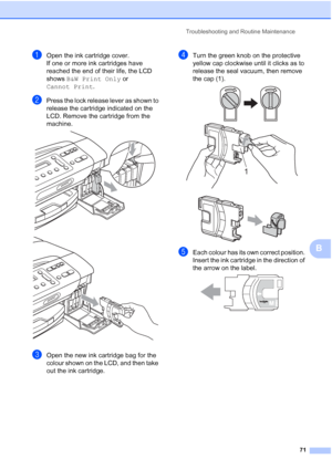 Page 79
Troubleshooting and Routine Maintenance71
B
aOpen the ink cartridge cover.
If one or more ink cartridges have 
reached the end of their life, the LCD 
shows B&W Print Only  or 
Cannot Print .
bPress the lock release lever as shown to 
release the cartridge indicated on the 
LCD. Remove the cartridge from the 
machine.
 
 
cOpen the new ink cartridge bag for the 
colour shown on the LCD, and then take 
out the ink cartridge.
dTurn the green knob on the protective 
yellow cap clockwise until it clicks as...