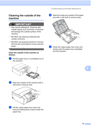 Page 81
Troubleshooting and Routine Maintenance73
B
Cleaning the outside of the 
machineB
IMPORTANT
• Use neutral detergents. Cleaning with 
volatile liquids such as thinner or benzine 
will damage the outside surface of the 
machine.
• DO NOT use cleaning materials that  contain ammonia.
• DO NOT use isopropyl alcohol to remove  dirt from the control panel. It may crack the 
panel.
 
Clean the outside of the machine as 
follows:
aPull the paper tray (1) completely out of 
the machine.
 
bWipe the outside of...