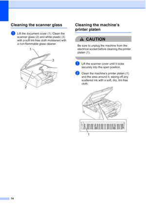 Page 82
74
Cleaning the scanner glassB
aLift the document cover (1). Clean the 
scanner glass (2) and white plastic (3) 
with a soft lint-free cloth moistened with 
a non-flammable glass cleaner.
 
Cleaning the machine’s 
printer platenB
CAUTION 
Be sure to unplug the machine from the 
electrical socket before cleaning the printer 
platen (1).
 
aLift the scanner cover until it locks 
securely into the open position.
bClean the machine’s printer platen (1) 
and the area around it, wiping off any 
scattered ink...