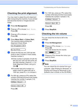 Page 85
Troubleshooting and Routine Maintenance77
B
Checking the print alignmentB
You may need to adjust the print alignment 
after transporting the machine, if your printed 
text becomes blurred or images become 
faded.
aPress Ink Management .
bPress a or  b to choose  Test Print .
Press  OK.
cPress  a or  b to choose  Alignment .
Press  OK.
dPress  Mono Start  or Colour Start .
The machine starts printing the 
Alignment Check Sheet.
 
Is Alignment OK?
 
a Yes bNo
eCheck the 600 dpi and 1200 dpi test 
prints...