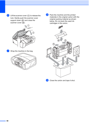 Page 88
80
fLift the scanner cover ( ) to release the 
lock. Gently push the scanner cover 
support down ( ) and close the 
scanner cover ( ).
 
gWrap the machine in the bag. 
hPack the machine and the printed 
materials in the original carton with the 
original packing material as shown 
below. Do not pack the used ink 
cartridges in the carton.
 
iClose the carton and tape it shut.
1
23
Downloaded from ManualsPrinter.com Manuals 