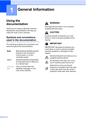 Page 10
2
1
Using the 
documentation
1
Thank you for buying a Brother machine! 
Reading the documentation will help you 
make the most of your machine. 
Symbols and conventions 
used in the documentation1
The following symbols and conventions are 
used throughout the documentation.
General Information1
BoldBold typeface identifies specific 
buttons on the machine’s 
control panel, or on the 
computer screen.
Italics Italicized typeface emphasizes 
an important point or refers you 
to a related topic.
Courier...