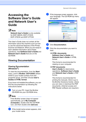 Page 11
General Information3
1
Accessing the 
Software User’s Guide 
and Network User’s 
Guide
1
Note
Network User’s Guide  is only available 
for DCP-365CN, DCP-373CW, 
DCP-375CW and DCP-377CW.
 
This User’s Guide does not contain all the 
information about the machine such as how 
to use the advanced features of the Printer, 
Scanner and Network. When you are ready to 
learn detailed information about these 
operations, read  Software User’s Guide  and 
Network User’s Guide  that are on the 
CD-ROM.
Viewing...