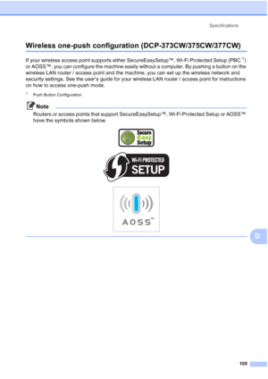 Page 113
Specifications105
D
Wireless one-push configuration (DCP-373CW/375CW/377CW)D
If your wireless access point supports either SecureEasySetup™, Wi-Fi Protected Setup (PBC1) 
or AOSS™, you can configure the machine easily without a computer. By pushing a button on the 
wireless LAN router / access point and the machine, you can set up the wireless network and 
security settings. See the user’s guide for your wireless LAN router / access point for instructions 
on how to access one-push mode.
1Push Button...