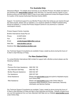 Page 117
For Australia Only:
Warranty & Repair - For details about warranty on your Brother Product, the details are listed on 
the following link: www.brother.com.au
 under Warranty. For warranty service (repair) of your 
Brother product you will need to retain a copy of your sales docket and contact the Support Centre 
for location of the nearest Authorised Warranty Centre (AWC)
Support - For technical support for your Brother Product other than what you can resolve through 
the Users Guide, please visit our...