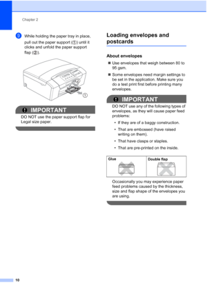 Page 18
Chapter 2
10
iWhile holding the paper tray in place, 
pull out the paper support ( ) until it 
clicks and unfold the paper support 
flap ( ).
 
IMPORTANT
DO NOT use the paper support flap for 
Legal size paper.
 
Loading envelopes and 
postcards2
About envelopes2
„ Use envelopes that weigh between 80 to 
95 gsm.
„ Some envelopes need margin settings to 
be set in the application. Make sure you 
do a test print first before printing many 
envelopes.
IMPORTANT
DO NOT use any of the following types of...