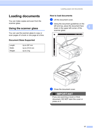 Page 25
Loading paper and documents17
2
Loading documents2
You can make copies and scan from the 
scanner glass.
Using the scanner glass2
You can use the scanner glass to copy or 
scan pages of a book or one page at a time.
Document Sizes Supported2
How to load documents2
aLift the document cover.
bUsing the document guidelines on the 
left and top, place the document face 
down in the upper left corner of the  
scanner glass.
 
 
cClose the document cover.
IMPORTANT
If you are scanning a book or thick...