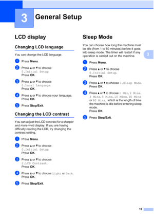 Page 27
19
3
3
LCD display3
Changing LCD language3
You can change the LCD language.
aPress Menu.
bPress  a or  b to choose 
0.Initial Setup .
Press  OK.
cPress  a or  b to choose 
0.Local Language .
Press  OK.
dPress  a or  b to choose your language.
Press  OK.
ePress  Stop/Exit .
Changing the LCD contrast3
You can adjust the LCD contrast for a sharper 
and more vivid display. If you are having 
difficulty reading the LCD, try changing the 
contrast setting.
aPress Menu.
bPress  a or  b to choose 
0.Initial...