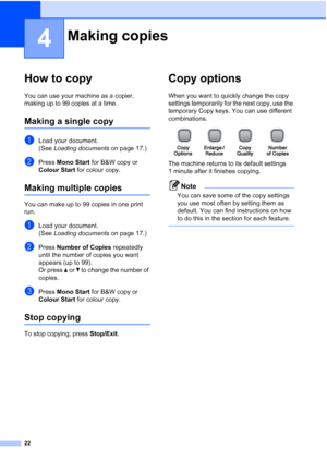 Page 30
22
4
How to copy4
You can use your machine as a copier, 
making up to 99 copies at a time.
Making a single copy4
aLoad your document.
(See Loading documents  on page 17.)
bPress Mono Start  for B&W copy or 
Colour Start  for colour copy.
Making multiple copies4
You can make up to 99 copies in one print 
run.
aLoad your document.
(See Loading documents  on page 17.)
bPress Number of Copies  repeatedly 
until the number of copies you want 
appears (up to 99).
Or press  a or  b to change the number of...