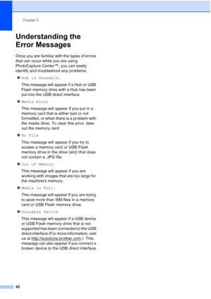 Page 50
Chapter 5
42
Understanding the 
Error Messages
5
Once you are familiar with the types of errors 
that can occur while you are using 
PhotoCapture Center™, you can easily 
identify and troubleshoot any problems. „ Hub is Unusable.
This message will appear if a Hub or USB 
Flash memory drive with a Hub has been 
put into the USB direct interface.
„ Media Error
This message will appear if you put in a 
memory card that is either bad or not 
formatted, or when there is a problem with 
the media drive. To...