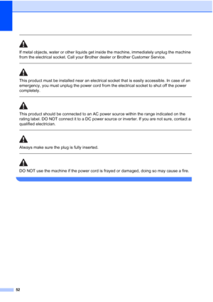 Page 60
52
 
If metal objects, water or other liquids get inside the machine, immediately unplug the machine 
from the electrical socket. Call your Brother dealer or Brother Customer Service. 
  
This product must be installed near an electrical socket that is easily accessible. In case of an 
emergency, you must unplug the power cord from the electrical socket to shut off the power 
completely.
 
 
This product should be connected to an AC power source within the range indicated on the 
rating label. DO NOT...