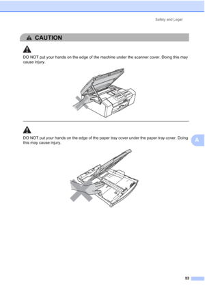 Page 61
Safety and Legal53
A
CAUTION 
DO NOT put your hands on the edge of the machine under the scanner cover. Doing this may 
cause injury.
 
 
 
DO NOT put your hands on the edge of the paper tray cover under the paper tray cover. Doing 
this may cause injury.
 
 
Downloaded from ManualsPrinter.com Manuals 