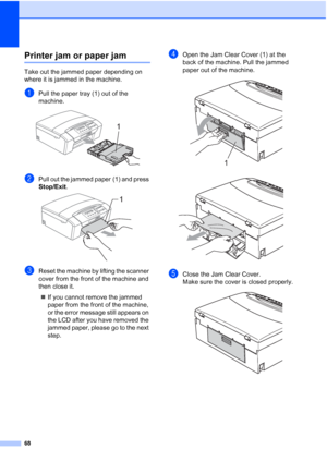 Page 76
68
Printer jam or paper jamB
Take out the jammed paper depending on 
where it is jammed in the machine. 
aPull the paper tray (1) out of the 
machine.
 
bPull out the jammed paper (1) and press 
Stop/Exit.
 
cReset the machine by lifting the scanner 
cover from the front of the machine and 
then close it.
„ If you cannot remove the jammed 
paper from the front of the machine, 
or the error message still appears on 
the LCD after you have removed the 
jammed paper, please go to the next 
step.
dOpen the...