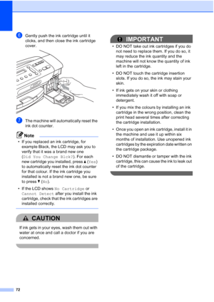 Page 80
72
fGently push the ink cartridge until it 
clicks, and then close the ink cartridge 
cover.
 
gThe machine will automatically reset the 
ink dot counter.
Note
• If you replaced an ink cartridge, for example Black, the LCD may ask you to 
verify that it was a brand new one 
(Did You Change Blck? ). For each 
new cartridge you installed, press  a ( Yes ) 
to automatically reset the ink dot counter 
for that colour. If the ink cartridge you 
installed is not a brand new one, be sure 
to press  b ( No ).
•...