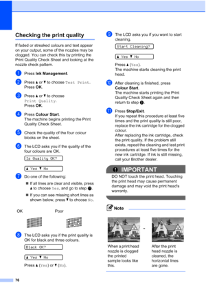 Page 84
76
Checking the print qualityB
If faded or streaked colours and text appear 
on your output, some of the nozzles may be 
clogged. You can check this by printing the 
Print Quality Check Sheet and looking at the 
nozzle check pattern.
aPress Ink Management .
bPress a or  b to choose  Test Print .
Press  OK.
cPress  a or  b to choose 
Print Quality .
Press  OK.
dPress  Colour Start .
The machine begins printing the Print 
Quality Check Sheet.
eCheck the quality of the four colour 
blocks on the sheet....