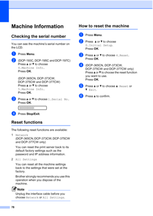 Page 86
78
Machine InformationB
Checking the serial numberB
You can see the machine’s serial number on 
the LCD.
aPress Menu.
b(DCP-193C, DCP-195C and DCP-197C)
Press  a or  b to choose 
4.Machine Info.
Press  OK.
(DCP-365CN, DCP-373CW, 
DCP-375CW and DCP-377CW)
Press  a or  b to choose 
5.Machine Info.
Press  OK.
cPress  a or  b to choose  1.Serial No.
Press  OK.
 
XXXXXXXXX
dPress  Stop/Exit .
Reset functionsB
The following reset functions are available:
1Network  
(DCP-365CN, DCP-373CW, DCP-375CW 
and...