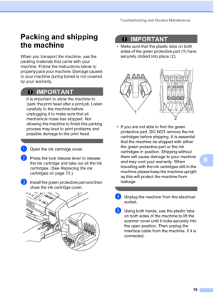 Page 87
Troubleshooting and Routine Maintenance79
B
Packing and shipping 
the machine
B
When you transport the machine, use the 
packing materials that came with your 
machine. Follow the instructions below to 
properly pack your machine. Damage caused 
to your machine during transit is not covered 
by your warranty.
IMPORTANT
It is important to allow the machine to 
‘park’ the print head after a print job. Listen 
carefully to the machine before 
unplugging it to make sure that all 
mechanical noise has...