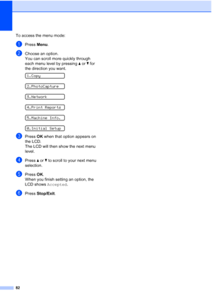 Page 90
82
To access the menu mode:
aPress Menu.
bChoose an option.
You can scroll more quickly through 
each menu level by pressing  a or  b for 
the direction you want.
 
1.Copy
 
2.PhotoCapture
 
3.Network
 
4.Print Reports
 
5.Machine Info.
 
0.Initial Setup
cPress  OK when that option appears on 
the LCD.
The LCD will then show the next menu 
level.
dPress  a or  b to scroll to your next menu 
selection.
ePress  OK.
When you finish setting an option, the 
LCD shows  Accepted.
fPress Stop/Exit .
Downloaded...