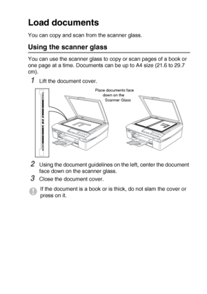 Page 14INTRODUCTION   1 - 5
Load documents
You can copy and scan from the scanner glass.
Using the scanner glass
You can use the scanner glass to copy or scan pages of a book or 
one page at a time. Document
s can be up to A4 size (21.6 to 29.7 
cm).
1Lift the document cover.
2Using the document guidelines on the left, center the document 
face down on the scanner glass.
3Close the document cover.
If the document is a book or is thick, do not slam the cover or 
press on it.
Place documents face 
down on the...