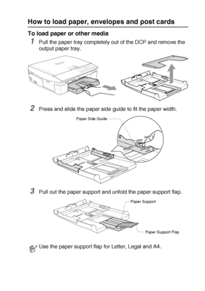 Page 20INTRODUCTION   1 - 11
How to load paper, envelopes and post cards
To load paper or other media
1Pull the paper tray completely out of the DCP and remove the 
output paper tray.
2Press and slide the paper side guide to fit the paper width.
3Pull out the paper support and unfold the paper support flap.
Use the paper support flap for Letter, Legal and A4.
Paper Side Guide
Paper Support
Paper Support Flap
Downloaded from ManualsPrinter.com Manuals 