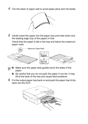 Page 211 - 12   INTRODUCTION
4Fan the stack of paper well to avoid paper jams and mis-feeds.
5Gently insert the paper into the paper tray print side down and 
the leading edge (top of the paper) in first.
Check that the paper is flat in the tray and below the maximum 
paper mark.
6Put the output paper tray back on and push the paper tray firmly 
back into the DCP.
■Make sure the paper side guides touch the sides of the 
paper.
■Be careful that you do not push the paper in too far; it may 
lift at the back of...