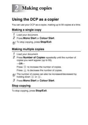 Page 24MAKING COPIES   2 - 1
2
Using the DCP as a copier
You can use your DCP as a copier, making up to 99 copies at a time.
Making a single copy
1Load your document.
2Press Mono Start or Colour Start.
Making multiple copies
1Load your document.
2Press Number of Copies repeatedly until the number of 
copies you want appear (up to 99).
—OR—
Press   to increase the number of copies.
Press   to decrease the number of copies.
3Press Mono Start or Colour Start.
Stop copying
To stop copying, press Stop/Exit.
Making...