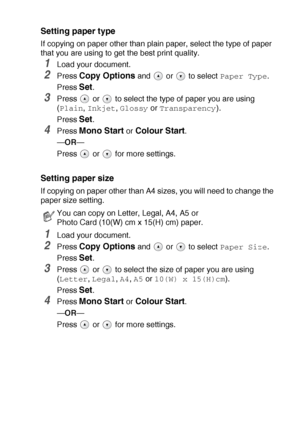 Page 30MAKING COPIES   2 - 7
Setting paper type
If copying on paper other than plain paper, select the type of paper 
that you are using to get the best print quality.
1Load your document.
2Press Copy Options and   or   to select Paper Type.
Press 
Set.
3Press   or   to select the type of paper you are using 
(
Plain, Inkjet, Glossy or Transparency).
Press 
Set.
4Press Mono Start or Colour Start.
—OR—
Press   or   for more settings.
Setting paper size
If copying on paper other than A4 sizes, you will need to...